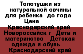 Топотушки из натуральной овчины для ребенка  до года › Цена ­ 400 - Краснодарский край, Новороссийск г. Дети и материнство » Детская одежда и обувь   . Краснодарский край,Новороссийск г.